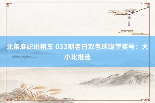 北条麻妃出租车 033期老白双色球瞻望奖号：大小比推选