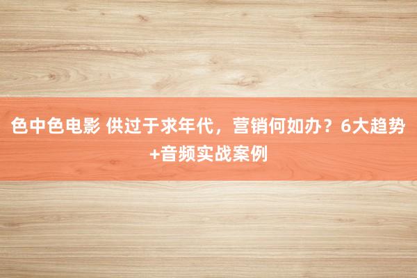 色中色电影 供过于求年代，营销何如办？6大趋势+音频实战案例