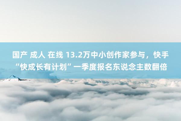 国产 成人 在线 13.2万中小创作家参与，快手“快成长有计划”一季度报名东说念主数翻倍