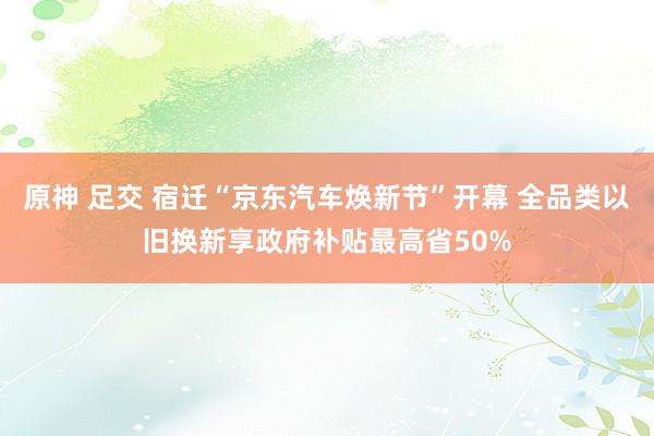 原神 足交 宿迁“京东汽车焕新节”开幕 全品类以旧换新享政府补贴最高省50%