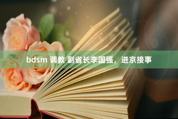 bdsm 调教 副省长李国强，进京接事