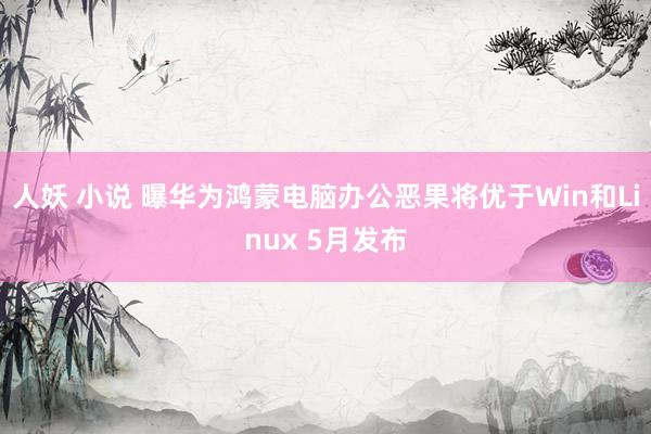 人妖 小说 曝华为鸿蒙电脑办公恶果将优于Win和Linux 5月发布