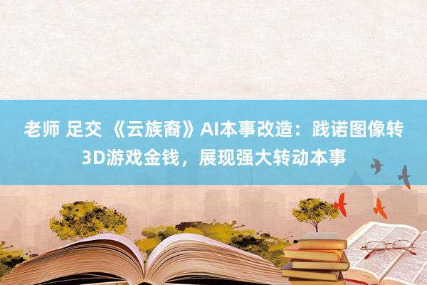 老师 足交 《云族裔》AI本事改造：践诺图像转3D游戏金钱，展现强大转动本事