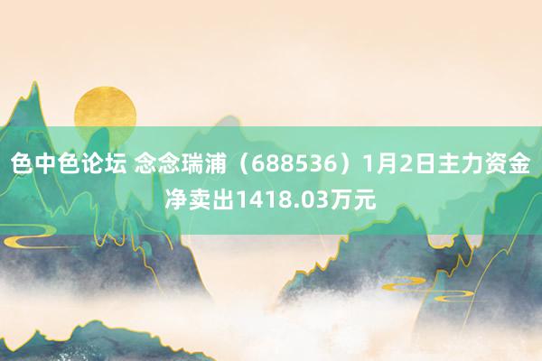 色中色论坛 念念瑞浦（688536）1月2日主力资金净卖出1418.03万元