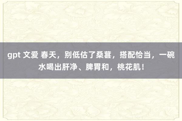 gpt 文爱 春天，别低估了桑葚，搭配恰当，一碗水喝出肝净、脾胃和，桃花肌！