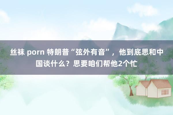 丝袜 porn 特朗普“弦外有音”，他到底思和中国谈什么？思要咱们帮他2个忙