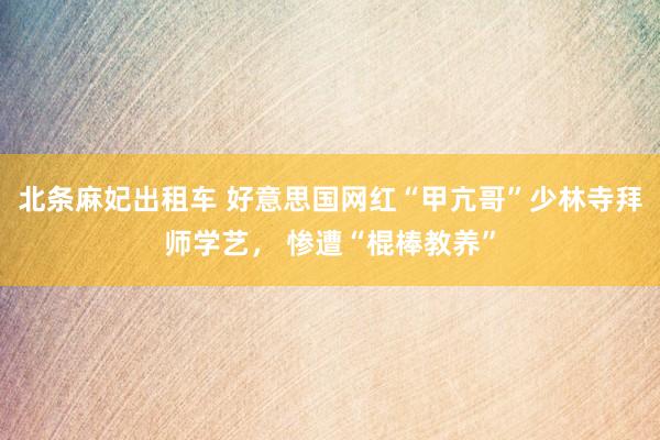 北条麻妃出租车 好意思国网红“甲亢哥”少林寺拜师学艺， 惨遭“棍棒教养”