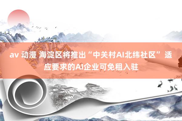 av 动漫 海淀区将推出“中关村AI北纬社区” 适应要求的AI企业可免租入驻