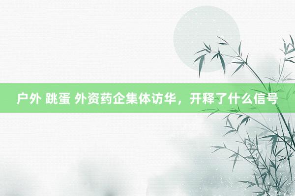 户外 跳蛋 外资药企集体访华，开释了什么信号