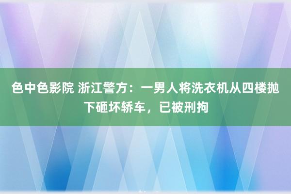 色中色影院 浙江警方：一男人将洗衣机从四楼抛下砸坏轿车，已被刑拘