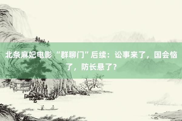 北条麻妃电影 “群聊门”后续：讼事来了，国会恼了，防长悬了？