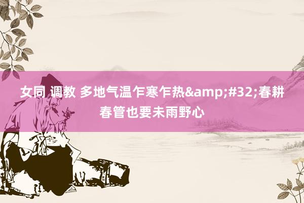 女同 调教 多地气温乍寒乍热&#32;春耕春管也要未雨野心