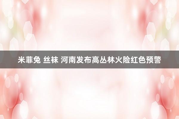 米菲兔 丝袜 河南发布高丛林火险红色预警