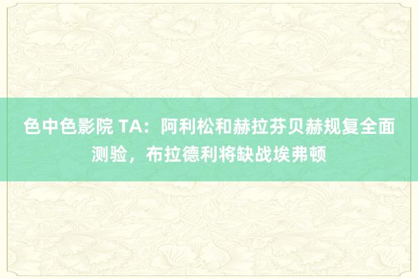 色中色影院 TA：阿利松和赫拉芬贝赫规复全面测验，布拉德利将缺战埃弗顿