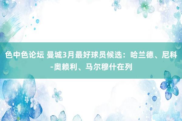 色中色论坛 曼城3月最好球员候选：哈兰德、尼科-奥赖利、马尔穆什在列