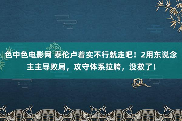 色中色电影网 泰伦卢着实不行就走吧！2用东说念主主导败局，攻守体系拉胯，没救了！