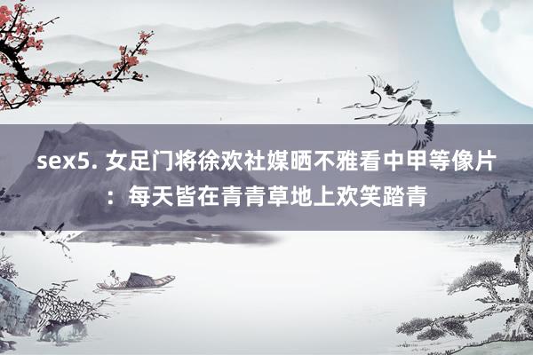 sex5. 女足门将徐欢社媒晒不雅看中甲等像片：每天皆在青青草地上欢笑踏青