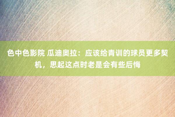 色中色影院 瓜迪奥拉：应该给青训的球员更多契机，思起这点时老是会有些后悔