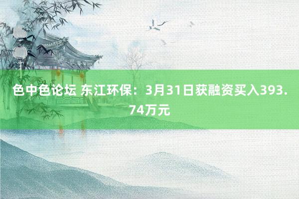 色中色论坛 东江环保：3月31日获融资买入393.74万元