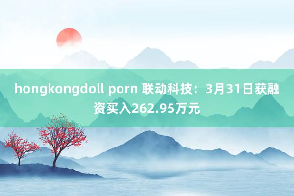 hongkongdoll porn 联动科技：3月31日获融资买入262.95万元