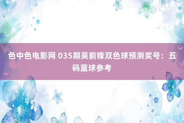 色中色电影网 035期吴前锋双色球预测奖号：五码蓝球参考