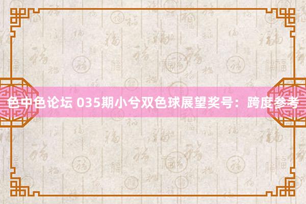 色中色论坛 035期小兮双色球展望奖号：跨度参考