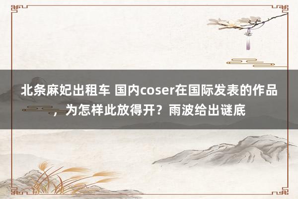 北条麻妃出租车 国内coser在国际发表的作品，为怎样此放得开？雨波给出谜底