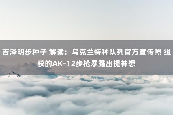 吉泽明步种子 解读：乌克兰特种队列官方宣传照 缉获的AK-12步枪暴露出提神想