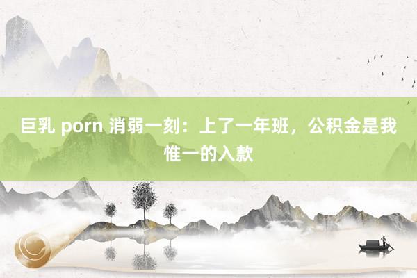 巨乳 porn 消弱一刻：上了一年班，公积金是我惟一的入款