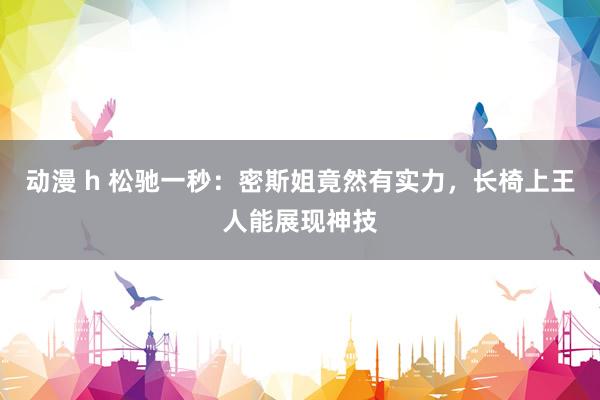 动漫 h 松驰一秒：密斯姐竟然有实力，长椅上王人能展现神技