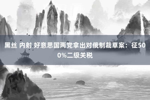 黑丝 内射 好意思国两党拿出对俄制裁草案：征500%二级关税