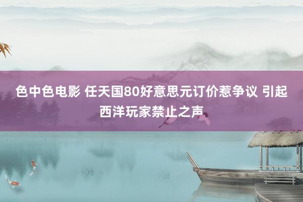 色中色电影 任天国80好意思元订价惹争议 引起西洋玩家禁止之声