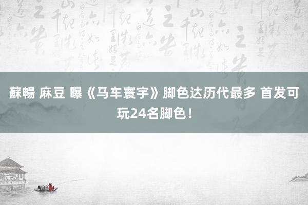 蘇暢 麻豆 曝《马车寰宇》脚色达历代最多 首发可玩24名脚色！