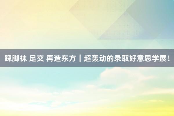 踩脚袜 足交 再造东方｜超轰动的录取好意思学展！