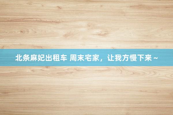 北条麻妃出租车 周末宅家,让我方慢下来~