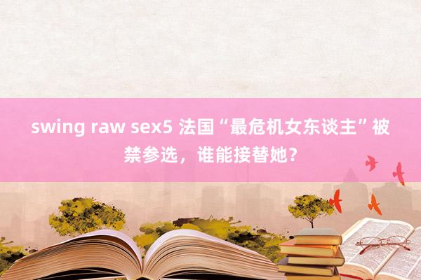 swing raw sex5 法国“最危机女东谈主”被禁参选，谁能接替她？