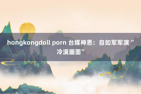 hongkongdoll porn 台媒神思：自如军军演“冷漠画面”