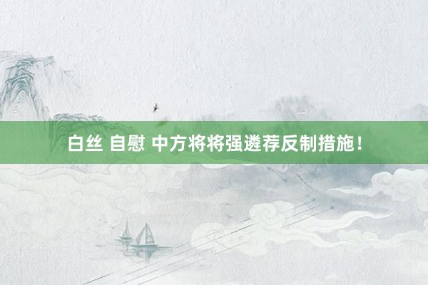 白丝 自慰 中方将将强遴荐反制措施！