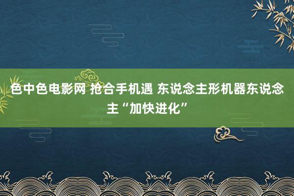 色中色电影网 抢合手机遇 东说念主形机器东说念主“加快进化”