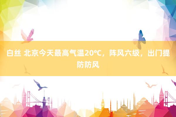 白丝 北京今天最高气温20℃，阵风六级，出门提防防风