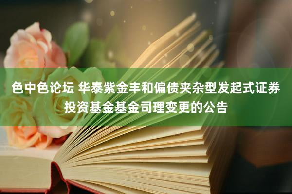 色中色论坛 华泰紫金丰和偏债夹杂型发起式证券投资基金基金司理变更的公告