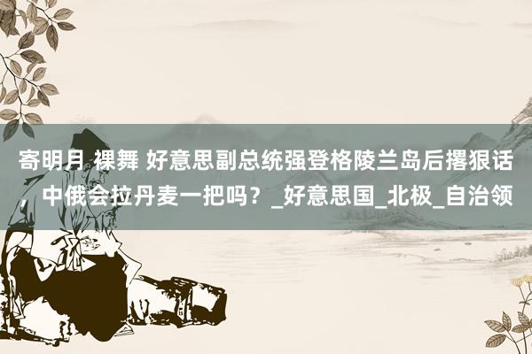 寄明月 裸舞 好意思副总统强登格陵兰岛后撂狠话，中俄会拉丹麦一把吗？_好意思国_北极_自治领