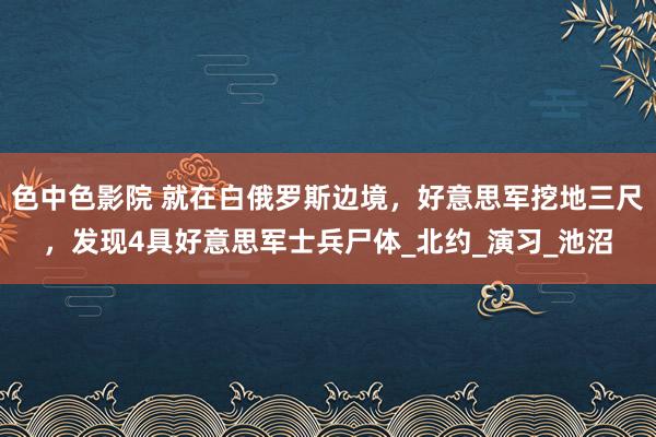 色中色影院 就在白俄罗斯边境，好意思军挖地三尺，发现4具好意思军士兵尸体_北约_演习_池沼
