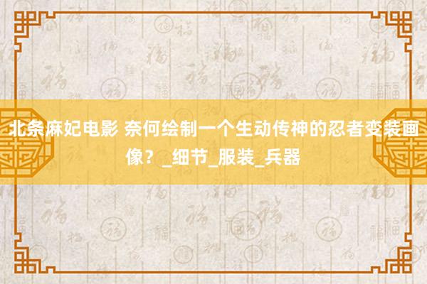北条麻妃电影 奈何绘制一个生动传神的忍者变装画像？_细节_服装_兵器