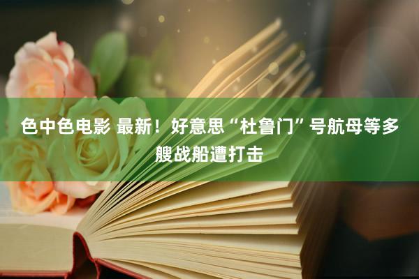 色中色电影 最新！好意思“杜鲁门”号航母等多艘战船遭打击