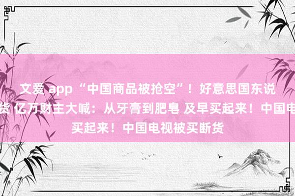 文爱 app “中国商品被抢空”！好意思国东说念主狂放囤货 亿万财主大喊：从牙膏到肥皂 及早买起来！中国电视被买断货