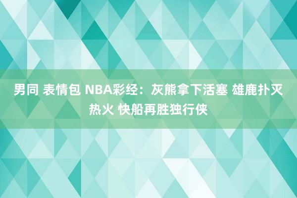 男同 表情包 NBA彩经：灰熊拿下活塞 雄鹿扑灭热火 快船再胜独行侠