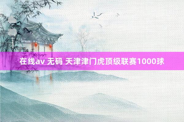 在线av 无码 天津津门虎顶级联赛1000球