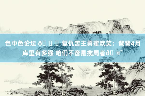色中色论坛 🎉复仇苦主勇蜜欢笑：爸爸4月库里有多强 咱们不啻是搅局者🤯