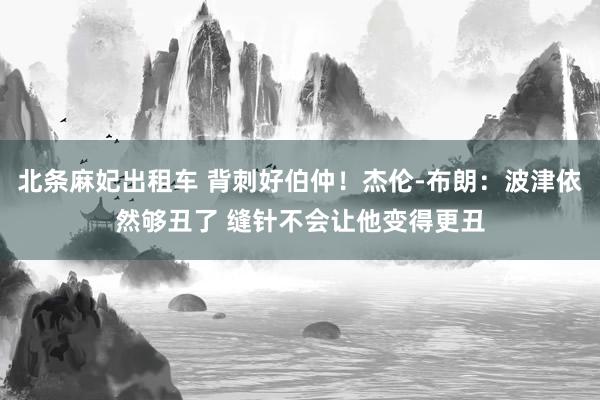 北条麻妃出租车 背刺好伯仲！杰伦-布朗：波津依然够丑了 缝针不会让他变得更丑